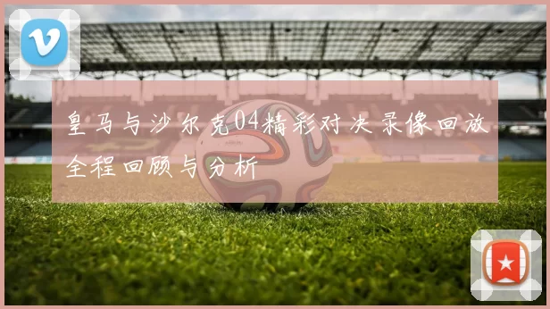 皇马与沙尔克04精彩对决录像回放全程回顾与分析