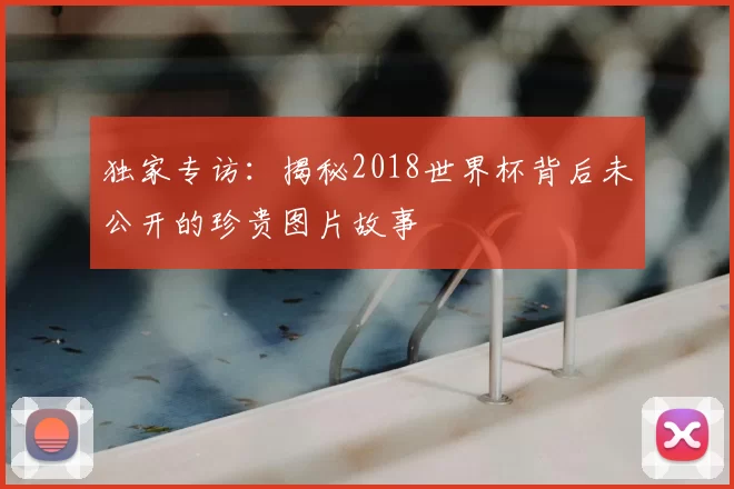 独家专访：揭秘2018世界杯背后未公开的珍贵图片故事