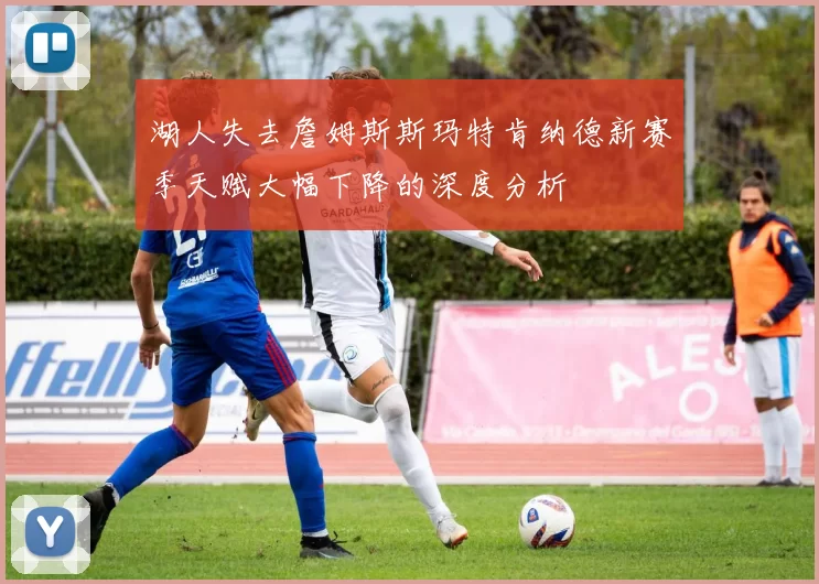 湖人失去詹姆斯斯玛特肯纳德新赛季天赋大幅下降的深度分析