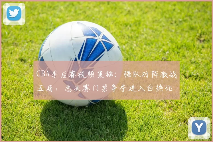 CBA季后赛视频集锦：强队对阵激战五局，总决赛门票争夺进入白热化