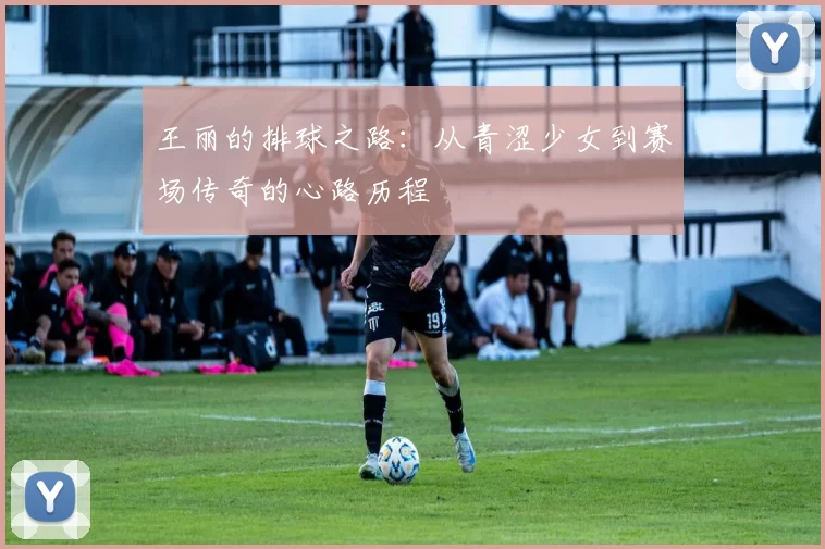 王丽的排球之路:从青涩少女到赛场传奇的心路历程