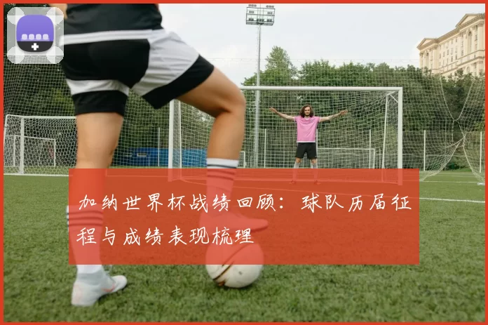 加纳世界杯战绩回顾:球队历届征程与成绩表现梳理