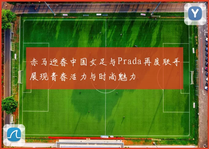 赤马迎春中国女足与Prada再度联手展现青春活力与时尚魅力