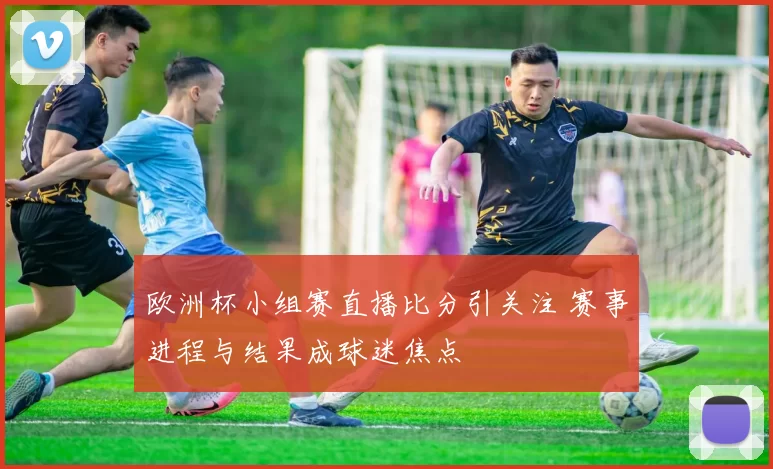 欧洲杯小组赛直播比分引关注 赛事进程与结果成球迷焦点