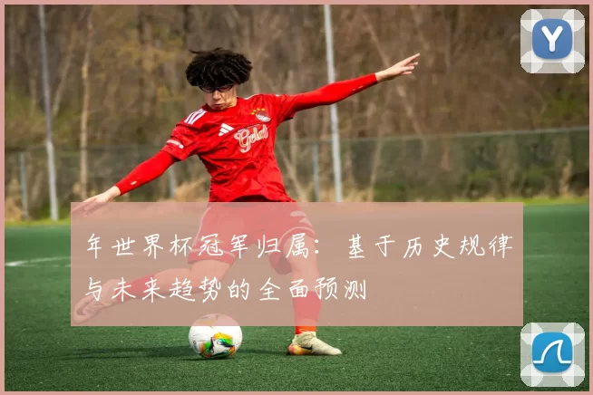 年世界杯冠军归属：基于历史规律与未来趋势的全面预测