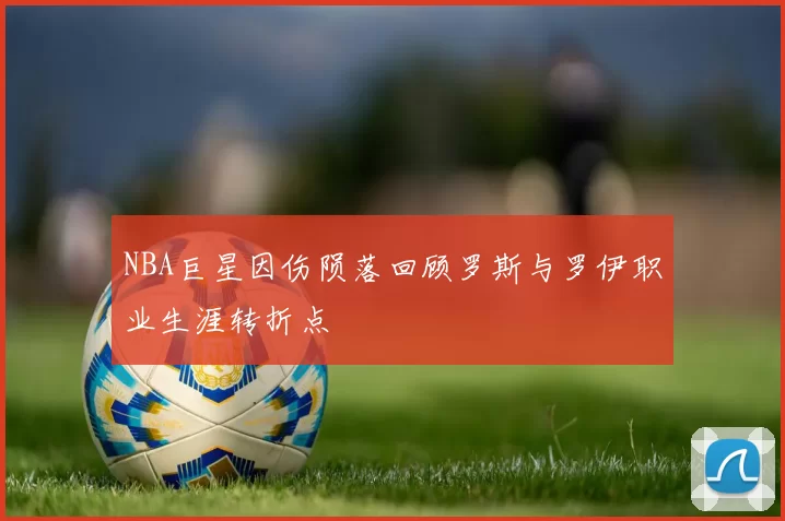 NBA巨星因伤陨落回顾罗斯与罗伊职业生涯转折点