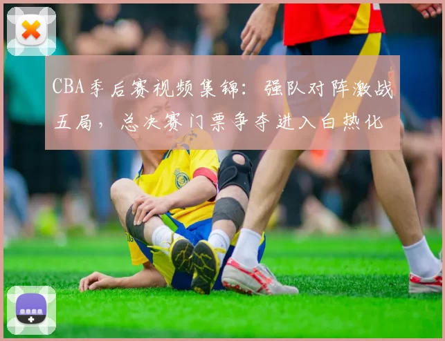 CBA季后赛视频集锦：强队对阵激战五局，总决赛门票争夺进入白热化