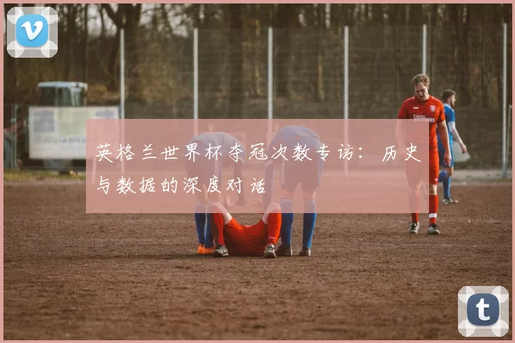 英格兰世界杯夺冠次数专访:历史与数据的深度对话
