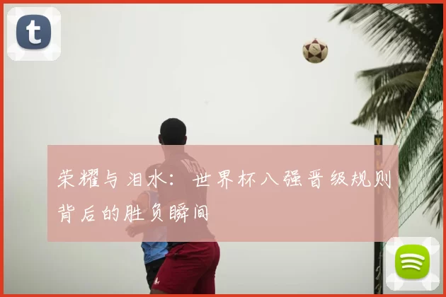 荣耀与泪水:世界杯八强晋级规则背后的胜负瞬间