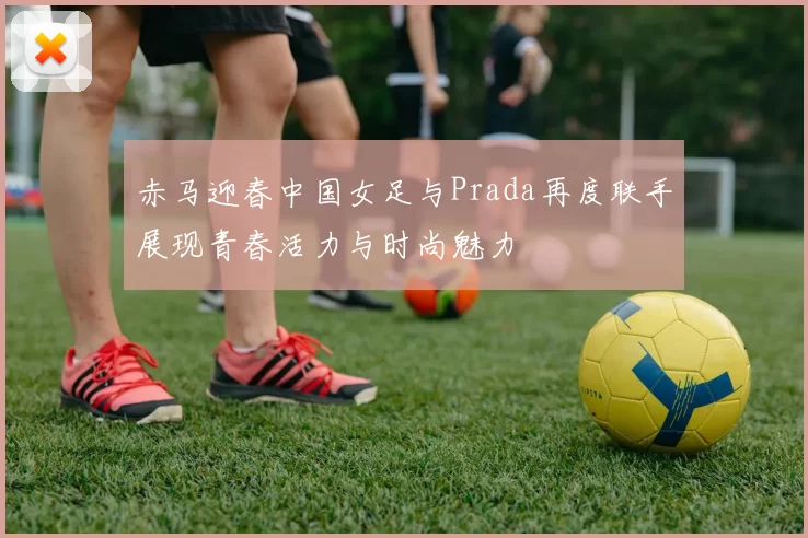 赤马迎春中国女足与Prada再度联手展现青春活力与时尚魅力
