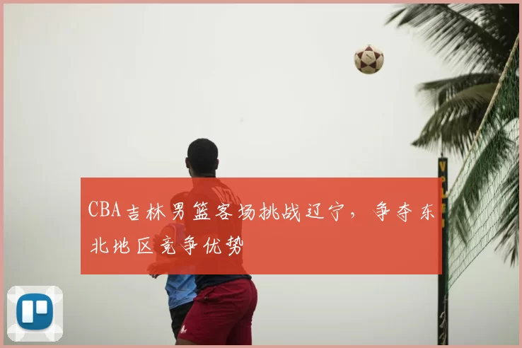 CBA吉林男篮客场挑战辽宁,争夺东北地区竞争优势