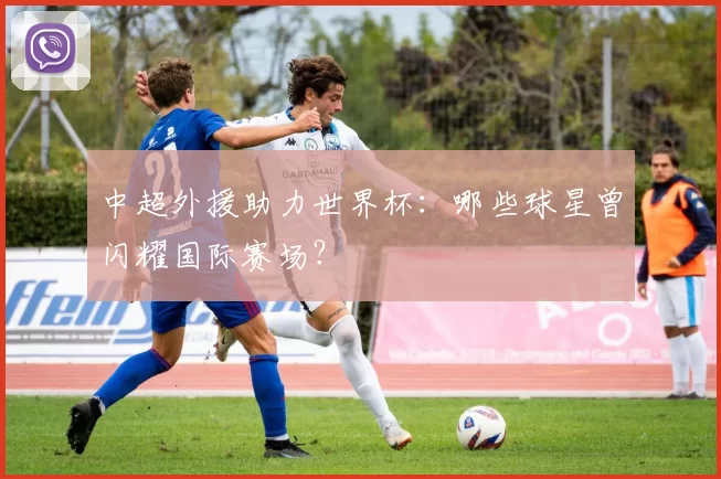 中超外援助力世界杯：哪些球星曾闪耀国际赛场？