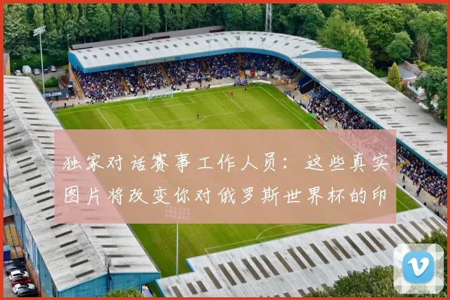 独家对话赛事工作人员：这些真实图片将改变你对俄罗斯世界杯的印象