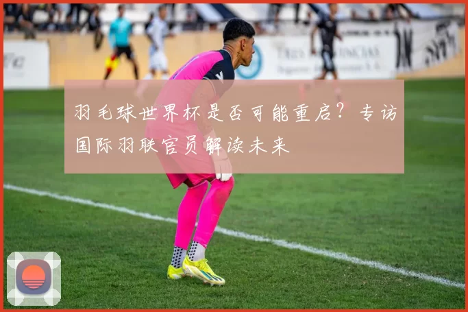 羽毛球世界杯是否可能重启？专访国际羽联官员解读未来