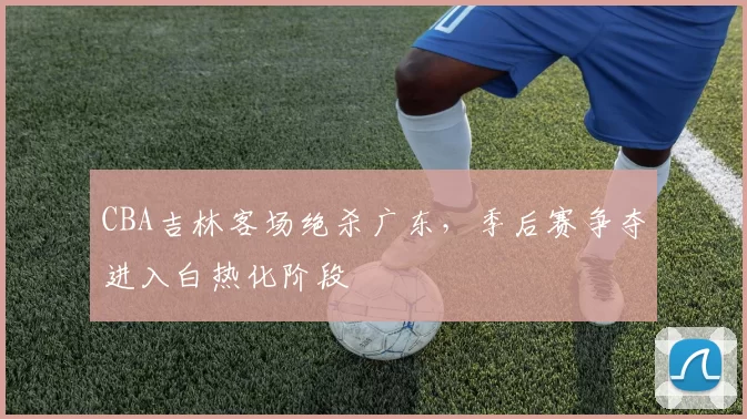CBA吉林客场绝杀广东,季后赛争夺进入白热化阶段