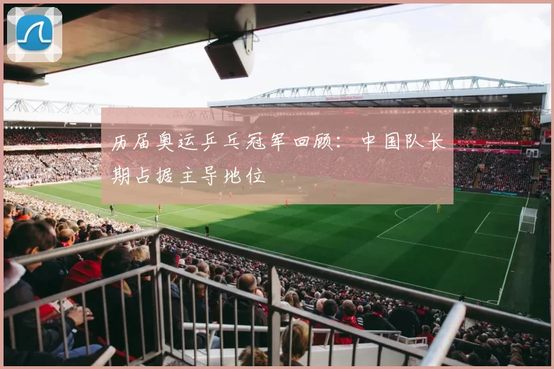 历届奥运乒乓冠军回顾:中国队长期占据主导地位