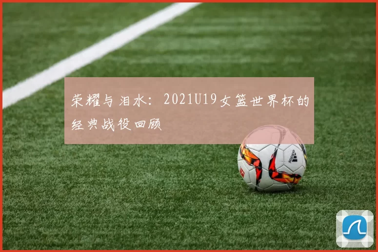 荣耀与泪水：2021U19女篮世界杯的经典战役回顾