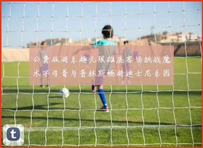 公费旅游乐趣无限雄鹿客场挑战魔术字母哥与普林斯畅游迪士尼乐园