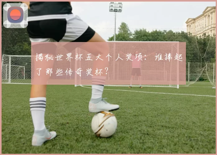 揭秘世界杯五大个人奖项:谁捧起了那些传奇奖杯?