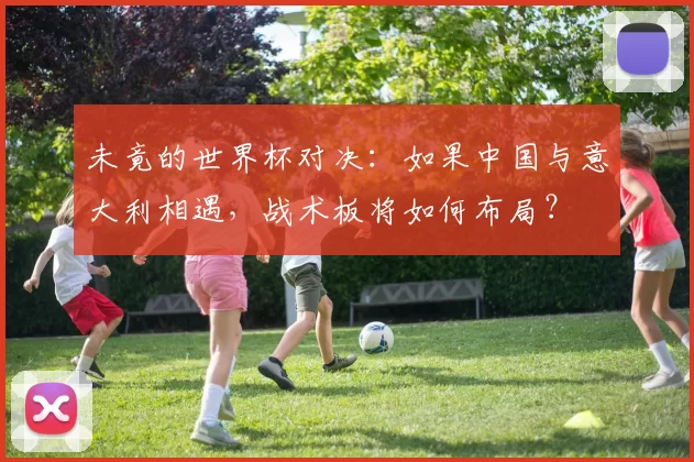 未竟的世界杯对决：如果中国与意大利相遇，战术板将如何布局？