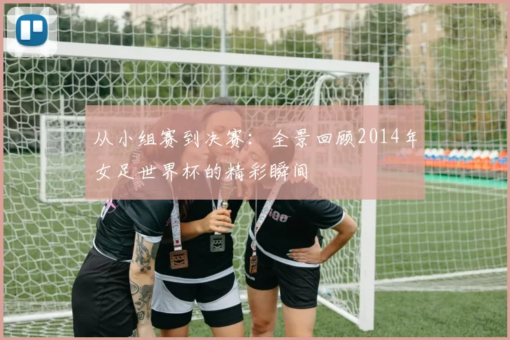 从小组赛到决赛：全景回顾2014年女足世界杯的精彩瞬间