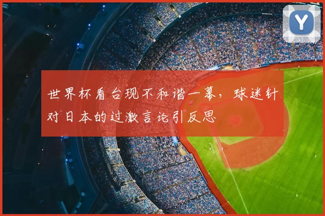 世界杯看台现不和谐一幕,球迷针对日本的过激言论引反思