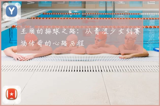 王丽的排球之路:从青涩少女到赛场传奇的心路历程