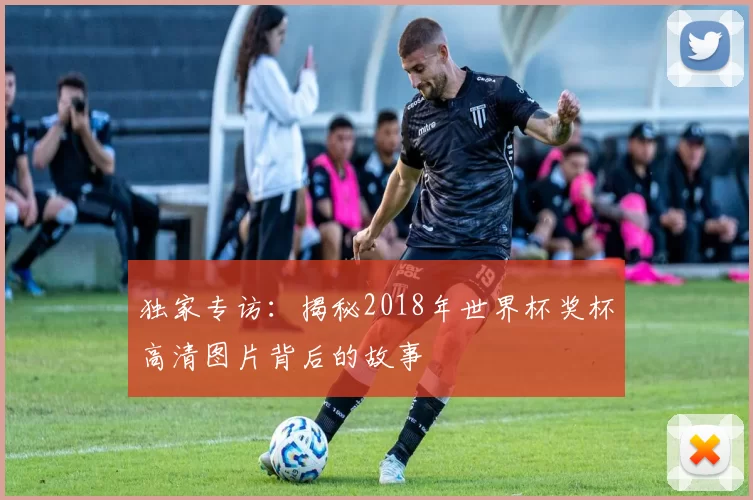 独家专访:揭秘2018年世界杯奖杯高清图片背后的故事
