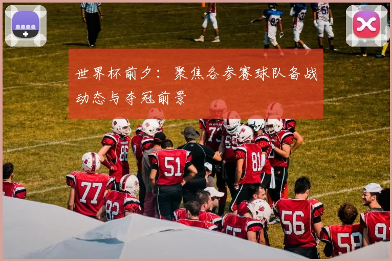 世界杯前夕：聚焦各参赛球队备战动态与夺冠前景