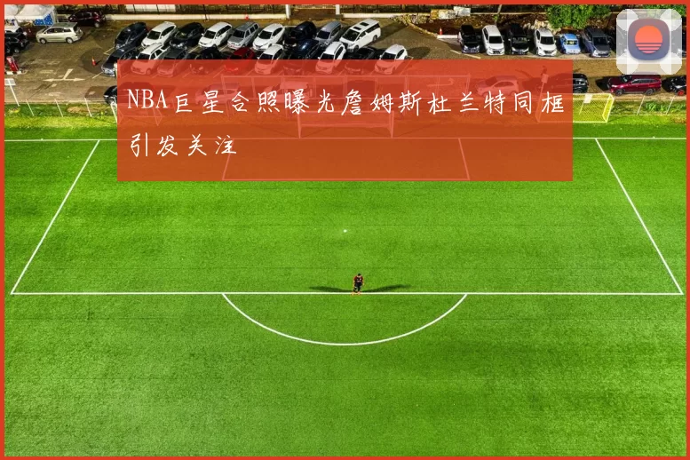 NBA巨星合照曝光詹姆斯杜兰特同框引发关注