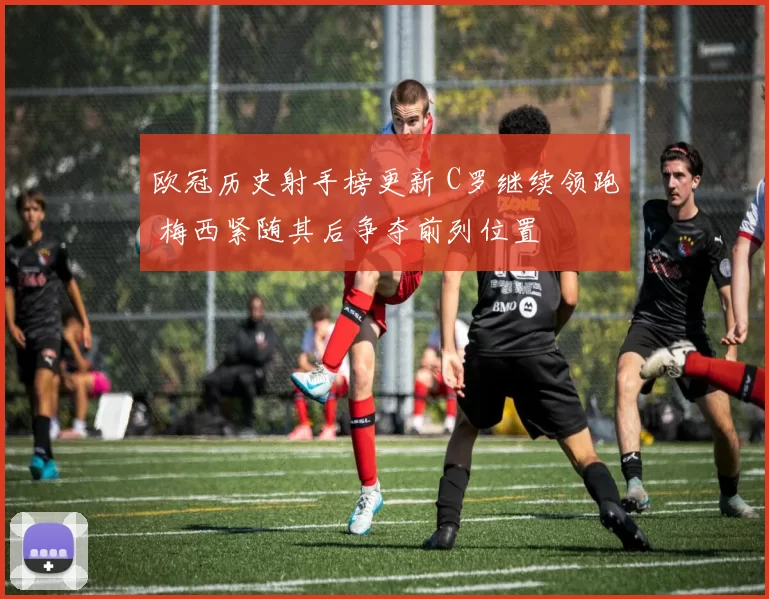 欧冠历史射手榜更新 C罗继续领跑 梅西紧随其后争夺前列位置