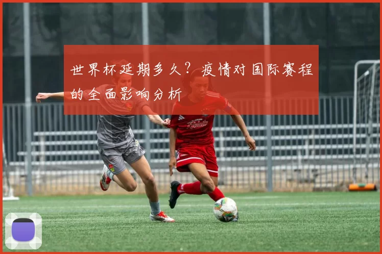 世界杯延期多久?疫情对国际赛程的全面影响分析