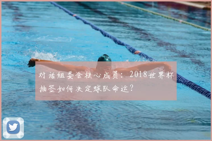 对话组委会核心成员:2018世界杯抽签如何决定球队命运?