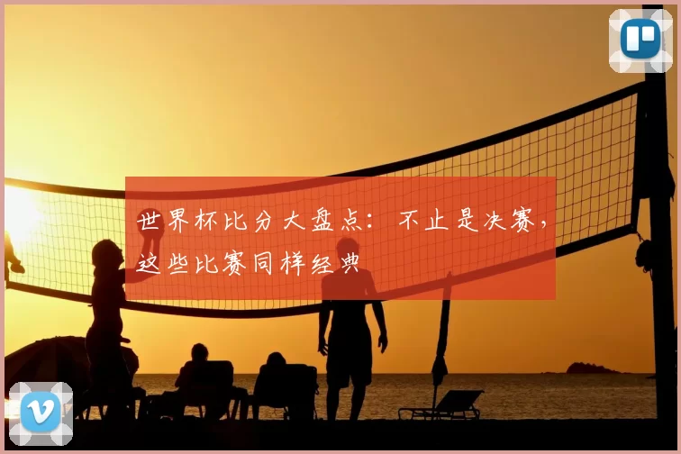 世界杯比分大盘点:不止是决赛,这些比赛同样经典