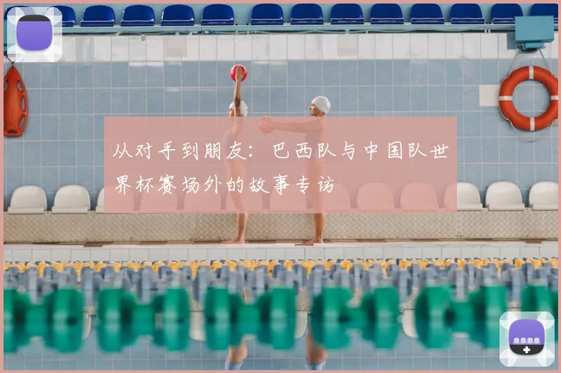 从对手到朋友:巴西队与中国队世界杯赛场外的故事专访