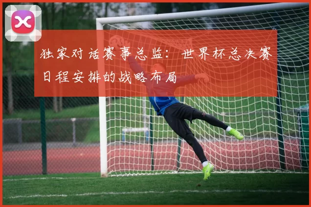独家对话赛事总监:世界杯总决赛日程安排的战略布局