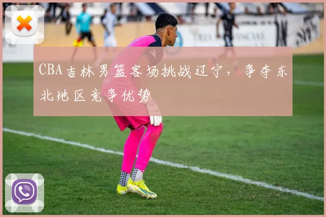 CBA吉林男篮客场挑战辽宁,争夺东北地区竞争优势