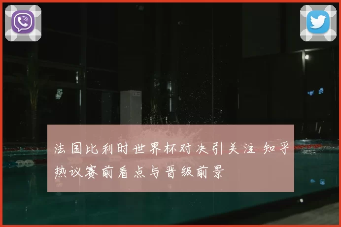 法国比利时世界杯对决引关注 知乎热议赛前看点与晋级前景