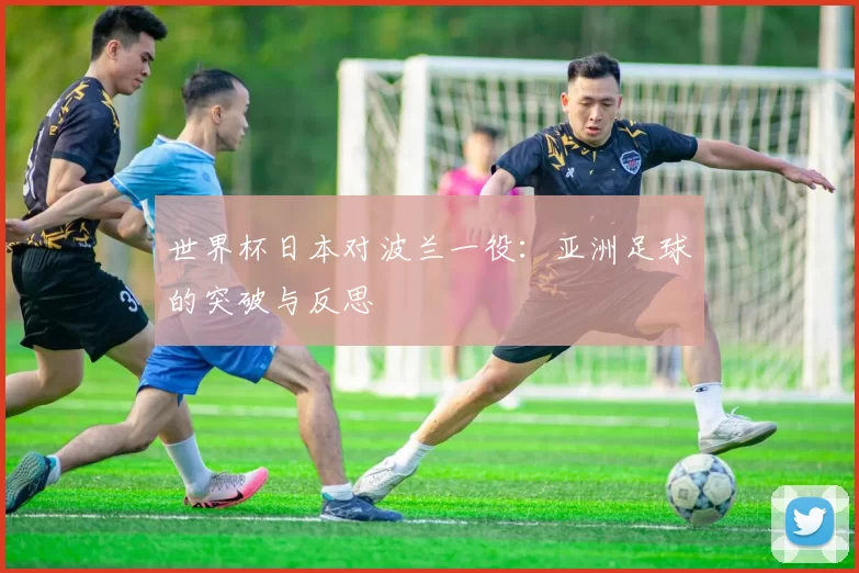 世界杯日本对波兰一役:亚洲足球的突破与反思