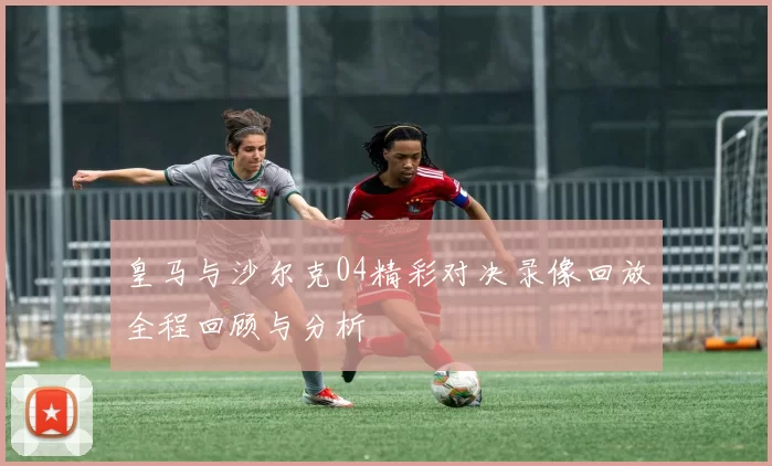 皇马与沙尔克04精彩对决录像回放全程回顾与分析