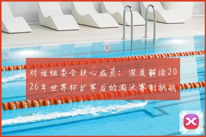 对话组委会核心成员:深度解读2026年世界杯扩军后的淘汰赛制挑战