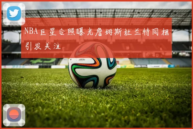 NBA巨星合照曝光詹姆斯杜兰特同框引发关注