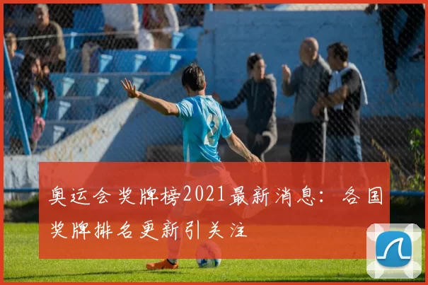 奥运会奖牌榜2021最新消息：各国奖牌排名更新引关注
