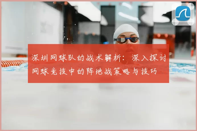 深圳网球队的战术解析：深入探讨网球竞技中的阵地战策略与技巧