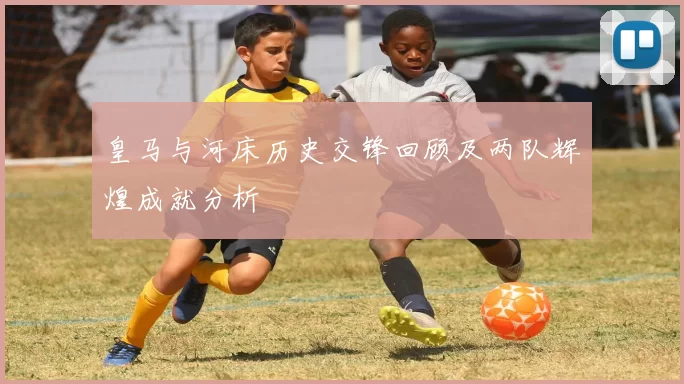 皇马与河床历史交锋回顾及两队辉煌成就分析