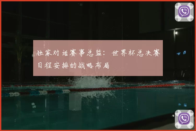 独家对话赛事总监：世界杯总决赛日程安排的战略布局