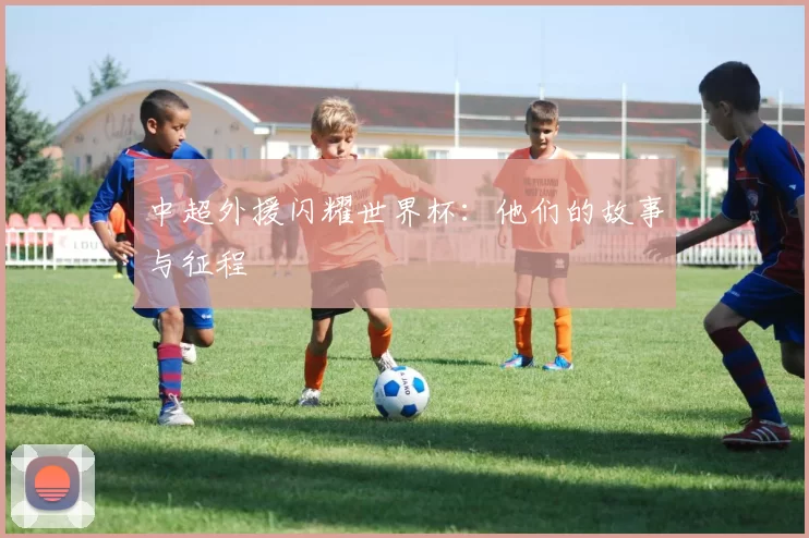 中超外援闪耀世界杯：他们的故事与征程
