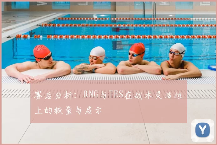 赛后分析:RNG与TES在战术灵活性上的较量与启示