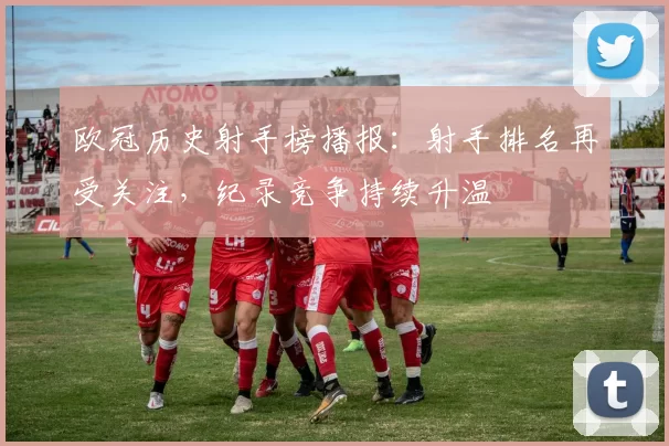欧冠历史射手榜播报：射手排名再受关注，纪录竞争持续升温