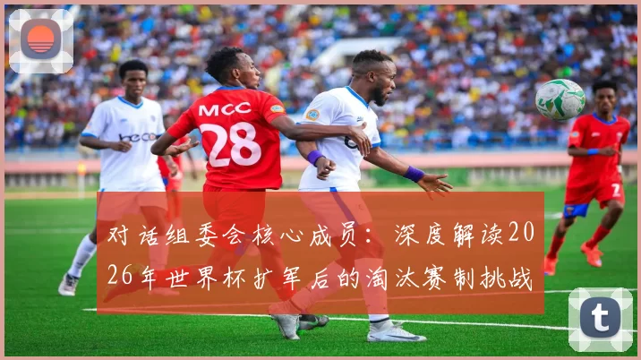 对话组委会核心成员:深度解读2026年世界杯扩军后的淘汰赛制挑战